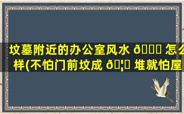 坟墓附近的办公室风水 🐒 怎么样(不怕门前坟成 🦉 堆就怕屋后有坟)